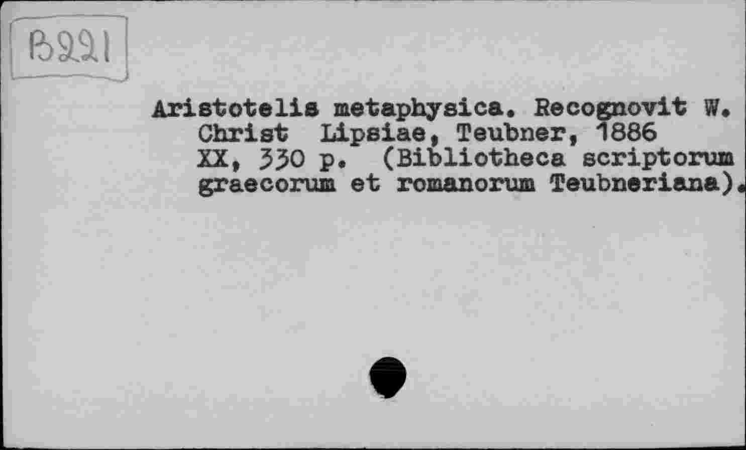 ﻿Aristotelis metaphysics. Becognovit W. Christ Lipsiae, Teubner, 1886 XX» 550 p. (Bibliotheca scriptorum graecorum et romanorum Teubneriana)